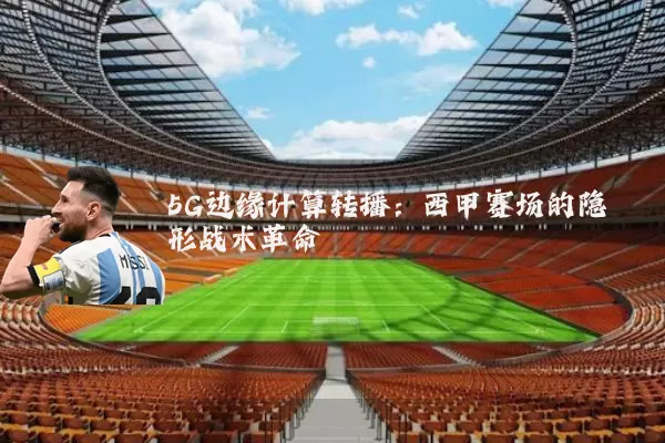 5G边缘计算转播：西甲赛场的隐形战术革命